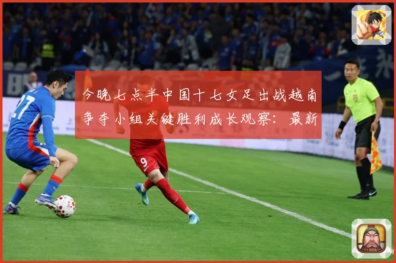 今晚七点半中国十七女足出战越南争夺小组关键胜利成长观察：最新赛事动态与深度分析