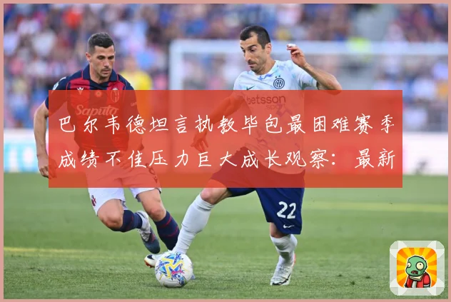 巴尔韦德坦言执教毕包最困难赛季成绩不佳压力巨大成长观察：最新赛事动态与深度分析
