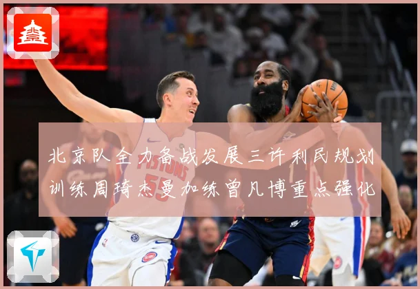 北京队全力备战发展三许利民规划训练周琦杰曼加练曾凡博重点强化三成长观察：最新赛事动态与深度分析