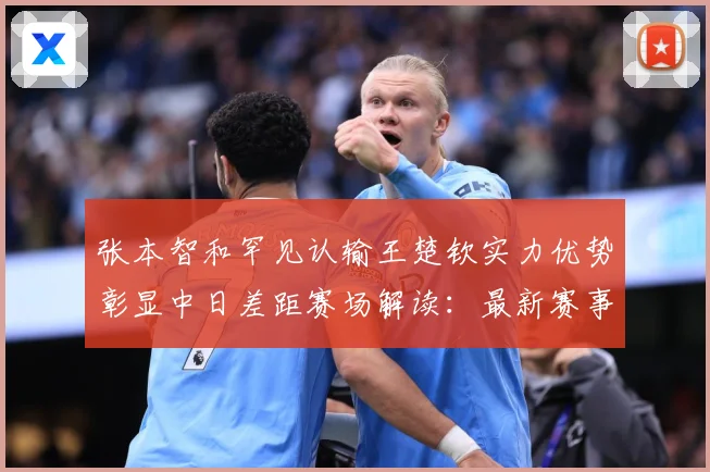 张本智和罕见认输王楚钦实力优势彰显中日差距赛场解读：最新赛事动态与深度分析