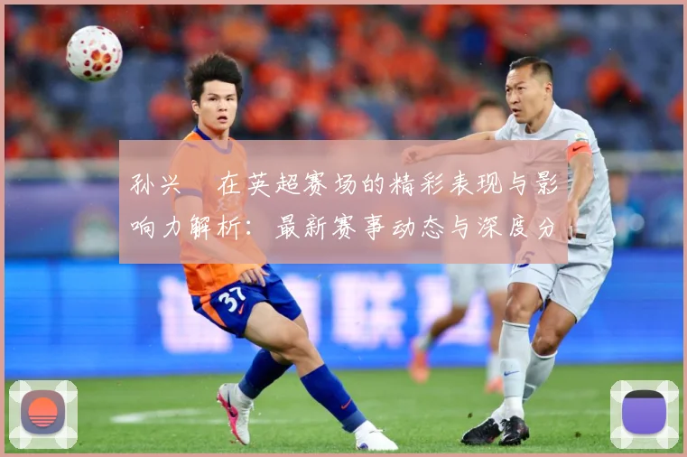 孙兴慜在英超赛场的精彩表现与影响力解析：最新赛事动态与深度分析