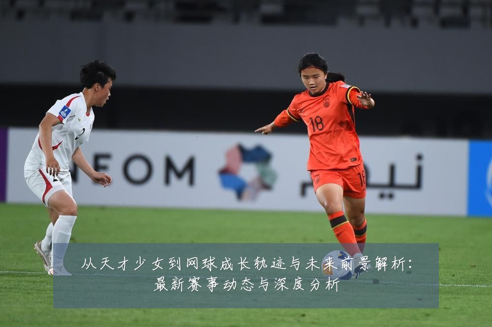 从天才少女到网球成长轨迹与未来前景解析:最新赛事动态与深度分析