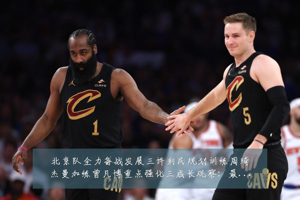北京队全力备战发展三许利民规划训练周琦杰曼加练曾凡博重点强化三成长观察:最新赛事动态与深度分析