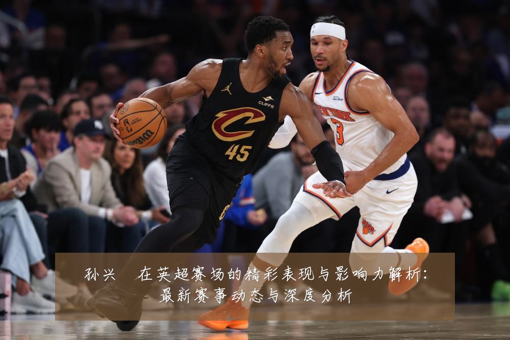 孙兴慜在英超赛场的精彩表现与影响力解析:最新赛事动态与深度分析