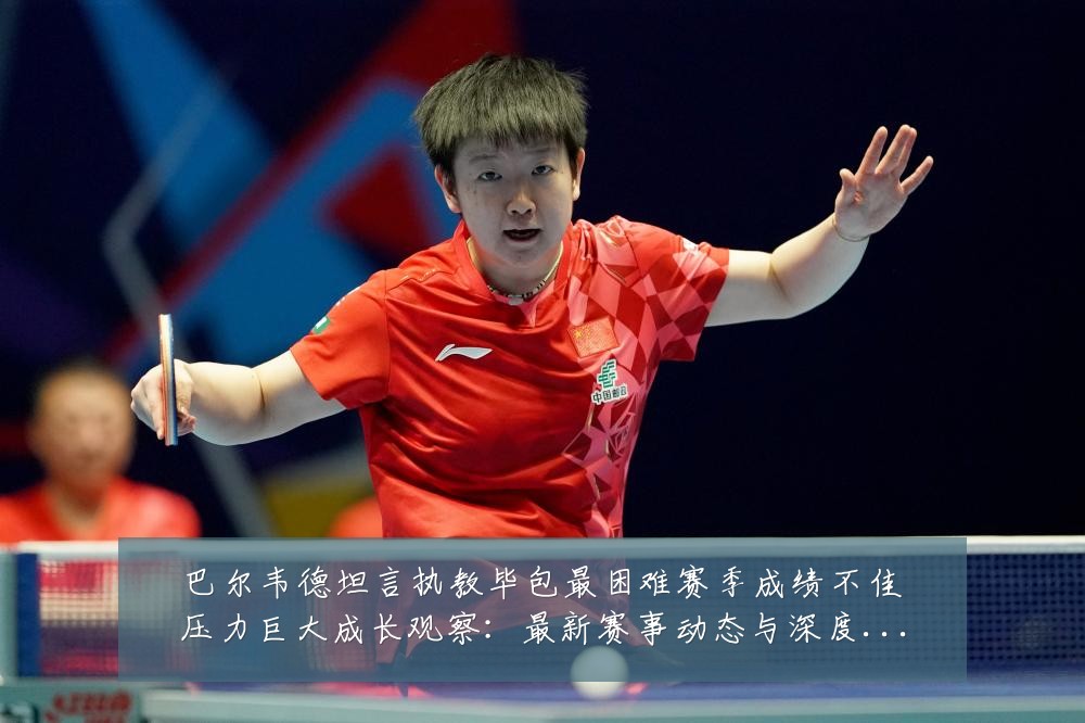 巴尔韦德坦言执教毕包最困难赛季成绩不佳压力巨大成长观察:最新赛事动态与深度分析